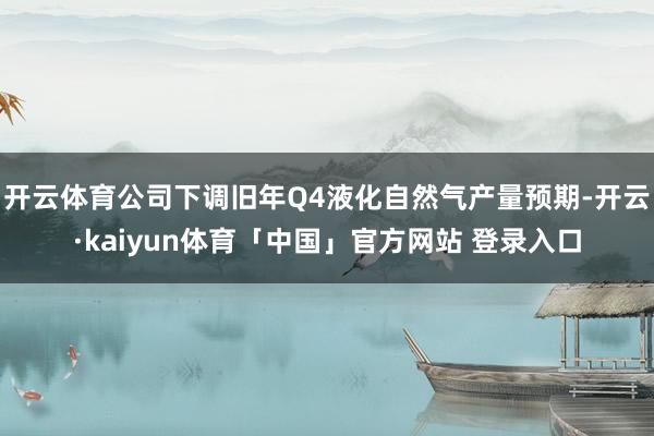 开云体育公司下调旧年Q4液化自然气产量预期-开云·kaiyun体育「中国」官方网站 登录入口