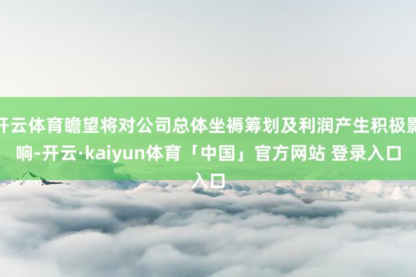 开云体育瞻望将对公司总体坐褥筹划及利润产生积极影响-开云·kaiyun体育「中国」官方网站 登录入口