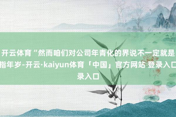 开云体育 “然而咱们对公司年青化的界说不一定就是指年岁-开云·kaiyun体育「中国」官方网站 登录入口