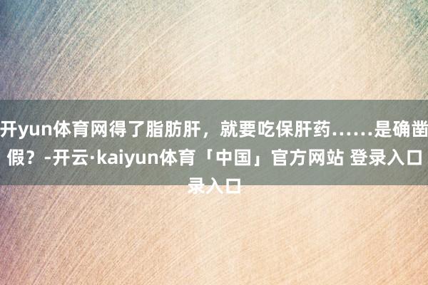 开yun体育网得了脂肪肝，就要吃保肝药……是确凿假？-开云·kaiyun体育「中国」官方网站 登录入口