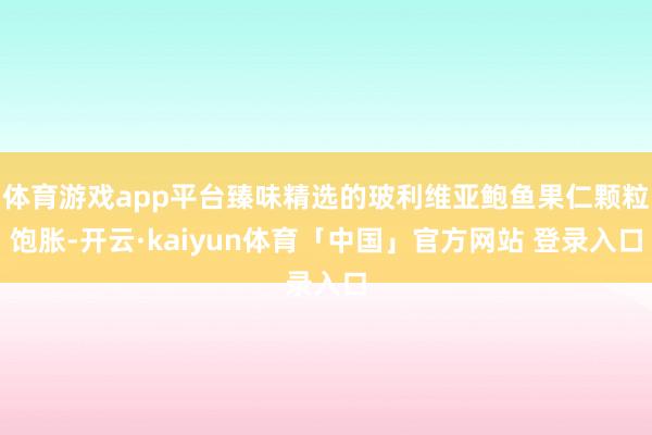 体育游戏app平台臻味精选的玻利维亚鲍鱼果仁颗粒饱胀-开云·kaiyun体育「中国」官方网站 登录入口