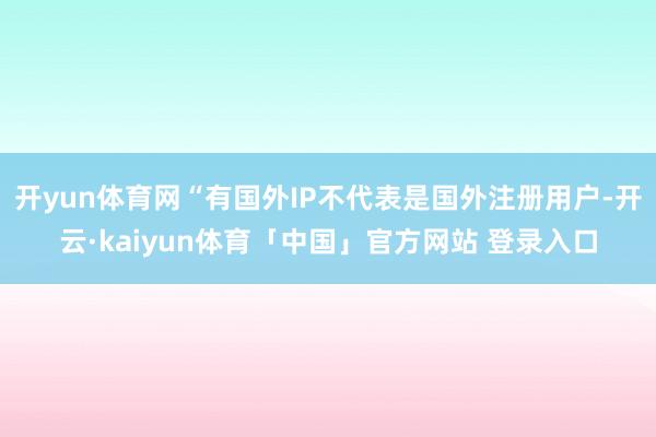 开yun体育网“有国外IP不代表是国外注册用户-开云·kaiyun体育「中国」官方网站 登录入口