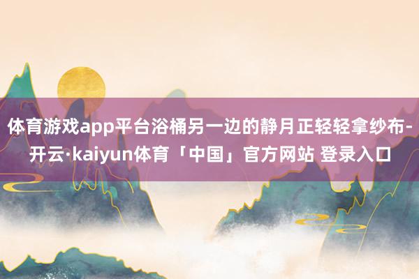 体育游戏app平台浴桶另一边的静月正轻轻拿纱布-开云·kaiyun体育「中国」官方网站 登录入口