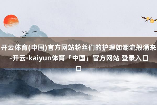 开云体育(中国)官方网站粉丝们的护理如潮流般涌来-开云·kaiyun体育「中国」官方网站 登录入口