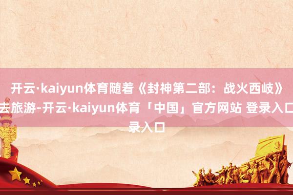 开云·kaiyun体育随着《封神第二部:战火西岐》去旅游-开云·kaiyun体育「中国」官方网站 登录入口