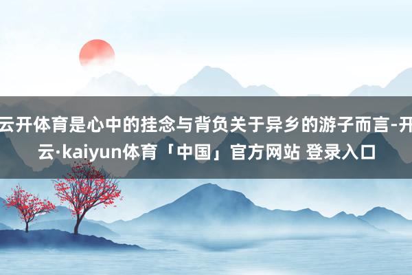 云开体育是心中的挂念与背负关于异乡的游子而言-开云·kaiyun体育「中国」官方网站 登录入口