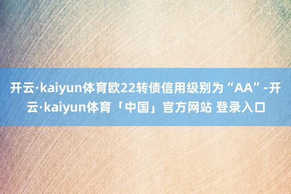 开云·kaiyun体育欧22转债信用级别为“AA”-开云·kaiyun体育「中国」官方网站 登录入口