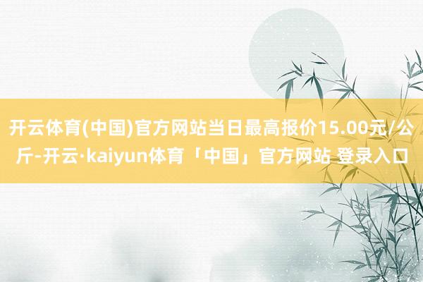 开云体育(中国)官方网站当日最高报价15.00元/公斤-开云·kaiyun体育「中国」官方网站 登录入口