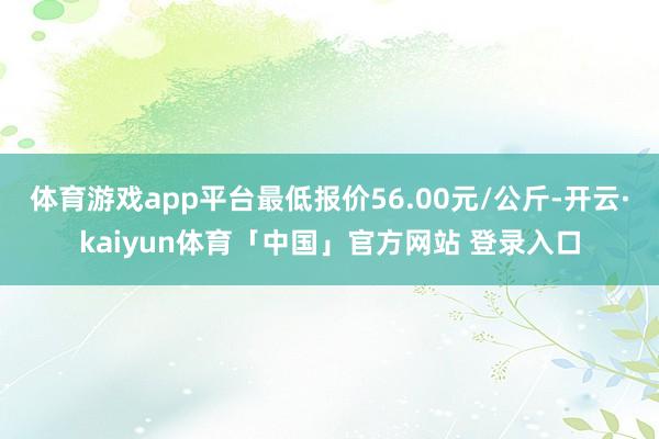 体育游戏app平台最低报价56.00元/公斤-开云·kaiyun体育「中国」官方网站 登录入口