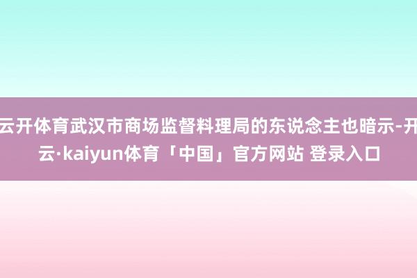 云开体育武汉市商场监督料理局的东说念主也暗示-开云·kaiyun体育「中国」官方网站 登录入口
