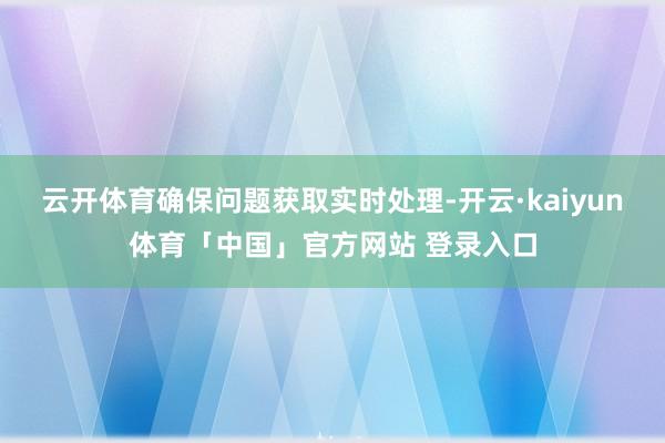 云开体育确保问题获取实时处理-开云·kaiyun体育「中国」官方网站 登录入口