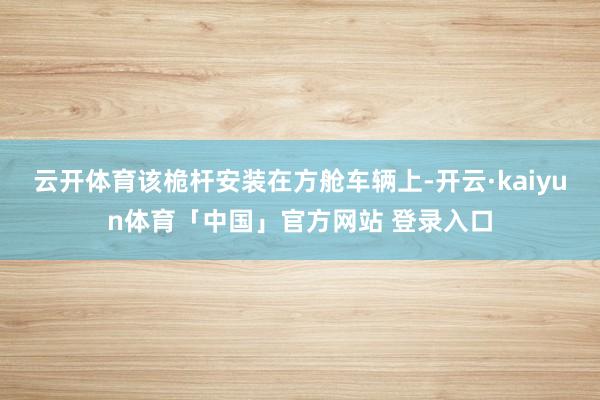 云开体育该桅杆安装在方舱车辆上-开云·kaiyun体育「中国」官方网站 登录入口