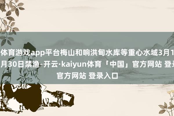 体育游戏app平台梅山和响洪甸水库等重心水域3月1日至6月30日禁渔-开云·kaiyun体育「中国」官方网站 登录入口