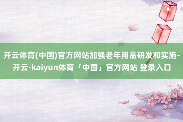 开云体育(中国)官方网站加强老年用品研发和实施-开云·kaiyun体育「中国」官方网站 登录入口