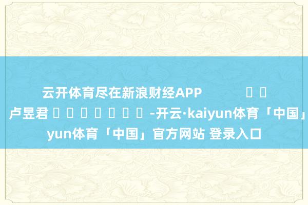 云开体育尽在新浪财经APP            						遭殃裁剪：卢昱君 							-开云·kaiyun体育「中国」官方网站 登录入口