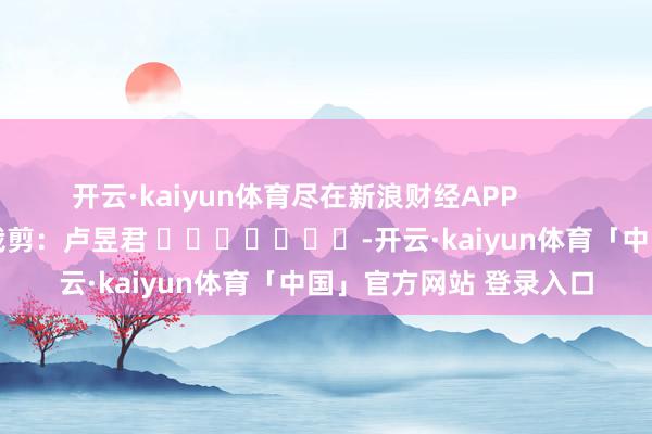 开云·kaiyun体育尽在新浪财经APP            						包袱裁剪：卢昱君 							-开云·kaiyun体育「中国」官方网站 登录入口