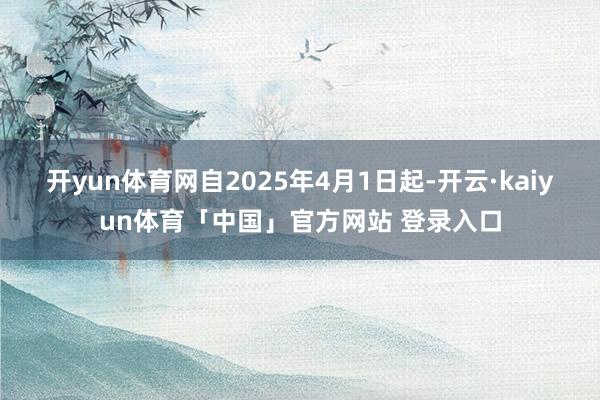 开yun体育网自2025年4月1日起-开云·kaiyun体育「中国」官方网站 登录入口