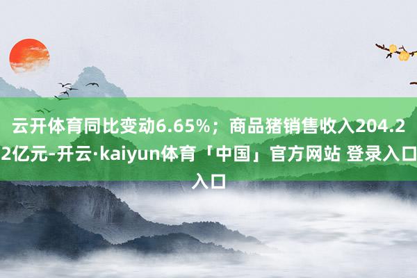 云开体育同比变动6.65%；商品猪销售收入204.22亿元-开云·kaiyun体育「中国」官方网站 登录入口