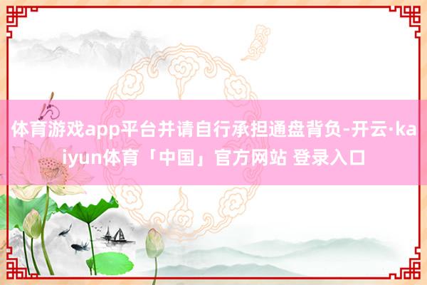 体育游戏app平台并请自行承担通盘背负-开云·kaiyun体育「中国」官方网站 登录入口