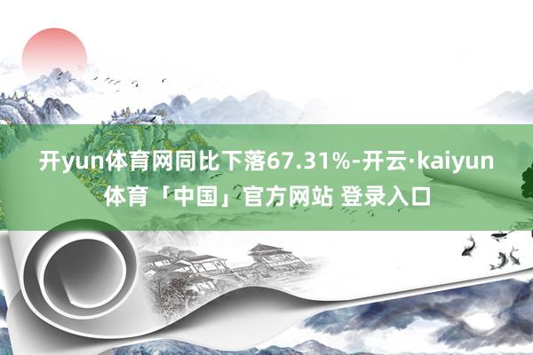 开yun体育网同比下落67.31%-开云·kaiyun体育「中国」官方网站 登录入口