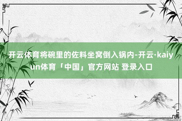 开云体育将碗里的佐料坐窝倒入锅内-开云·kaiyun体育「中国」官方网站 登录入口