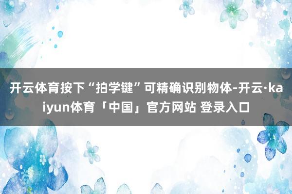 开云体育按下“拍学键”可精确识别物体-开云·kaiyun体育「中国」官方网站 登录入口