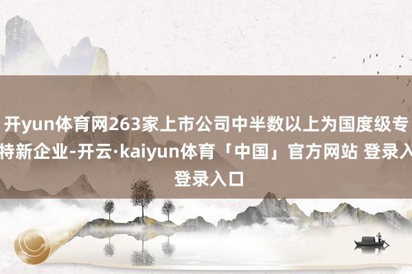 开yun体育网263家上市公司中半数以上为国度级专精特新企业-开云·kaiyun体育「中国」官方网站 登录入口