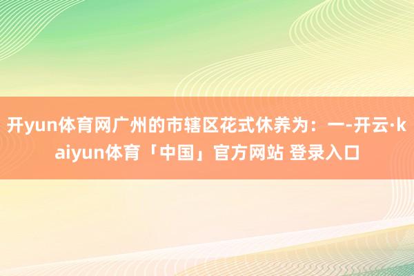 开yun体育网广州的市辖区花式休养为：一-开云·kaiyun体育「中国」官方网站 登录入口