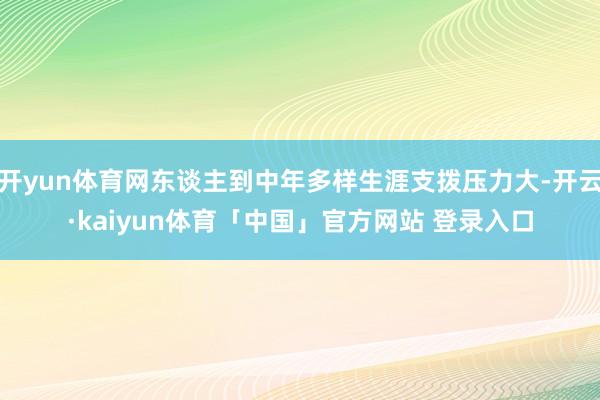 开yun体育网东谈主到中年多样生涯支拨压力大-开云·kaiyun体育「中国」官方网站 登录入口