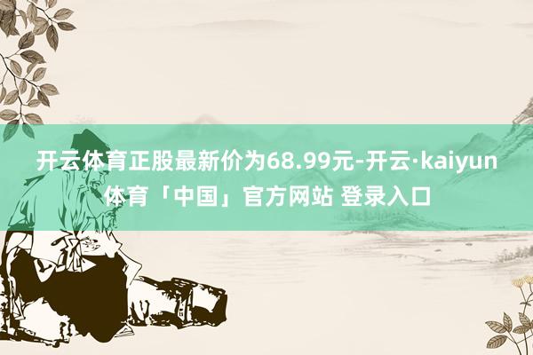 开云体育正股最新价为68.99元-开云·kaiyun体育「中国」官方网站 登录入口