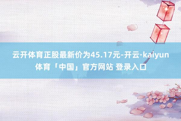 云开体育正股最新价为45.17元-开云·kaiyun体育「中国」官方网站 登录入口