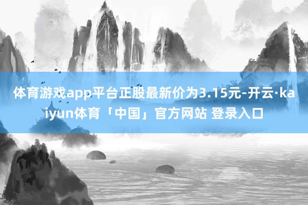 体育游戏app平台正股最新价为3.15元-开云·kaiyun体育「中国」官方网站 登录入口