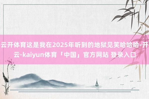 云开体育这是我在2025年听到的地狱见笑哈哈哈-开云·kaiyun体育「中国」官方网站 登录入口