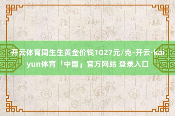 开云体育周生生黄金价钱1027元/克-开云·kaiyun体育「中国」官方网站 登录入口