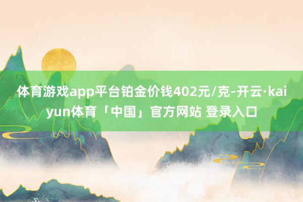 体育游戏app平台铂金价钱402元/克-开云·kaiyun体育「中国」官方网站 登录入口