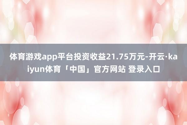 体育游戏app平台投资收益21.75万元-开云·kaiyun体育「中国」官方网站 登录入口