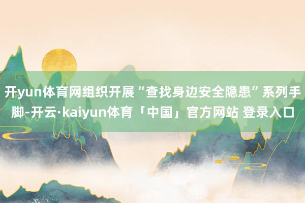 开yun体育网　　组织开展“查找身边安全隐患”系列手脚-开云·kaiyun体育「中国」官方网站 登录入口
