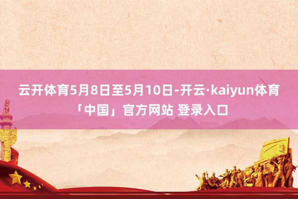 云开体育5月8日至5月10日-开云·kaiyun体育「中国」官方网站 登录入口