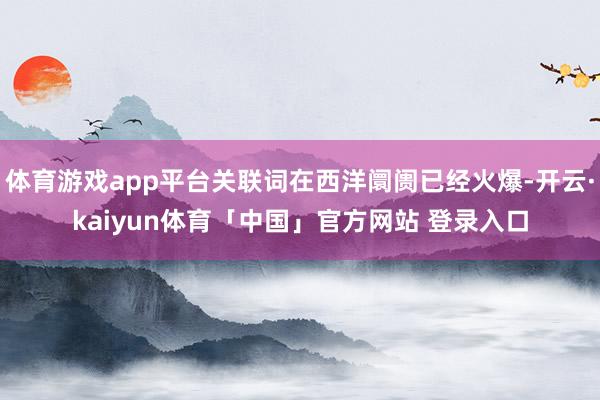 体育游戏app平台关联词在西洋阛阓已经火爆-开云·kaiyun体育「中国」官方网站 登录入口