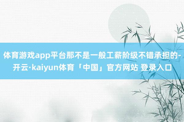 体育游戏app平台那不是一般工薪阶级不错承担的-开云·kaiyun体育「中国」官方网站 登录入口