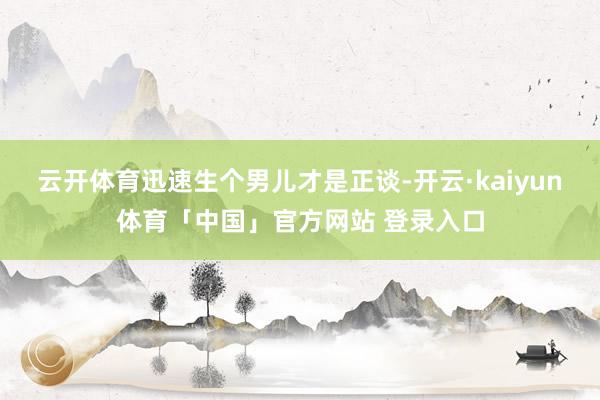 云开体育迅速生个男儿才是正谈-开云·kaiyun体育「中国」官方网站 登录入口