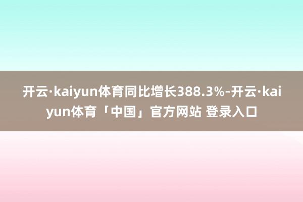 开云·kaiyun体育同比增长388.3%-开云·kaiyun体育「中国」官方网站 登录入口
