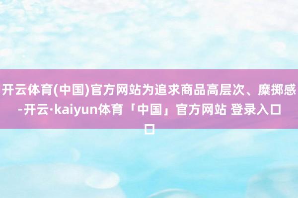 开云体育(中国)官方网站为追求商品高层次、糜掷感-开云·kaiyun体育「中国」官方网站 登录入口