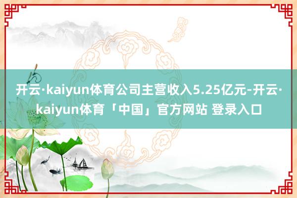 开云·kaiyun体育公司主营收入5.25亿元-开云·kaiyun体育「中国」官方网站 登录入口