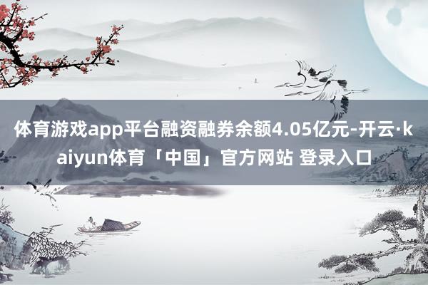 体育游戏app平台融资融券余额4.05亿元-开云·kaiyun体育「中国」官方网站 登录入口