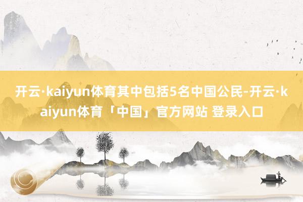 开云·kaiyun体育其中包括5名中国公民-开云·kaiyun体育「中国」官方网站 登录入口