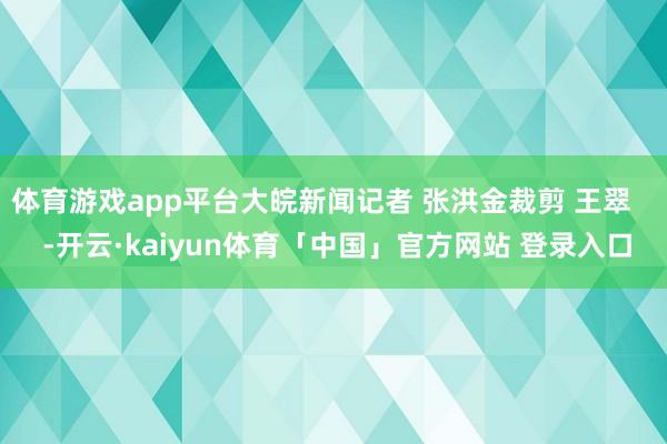 体育游戏app平台大皖新闻记者 张洪金裁剪 王翠    -开云·kaiyun体育「中国」官方网站 登录入口