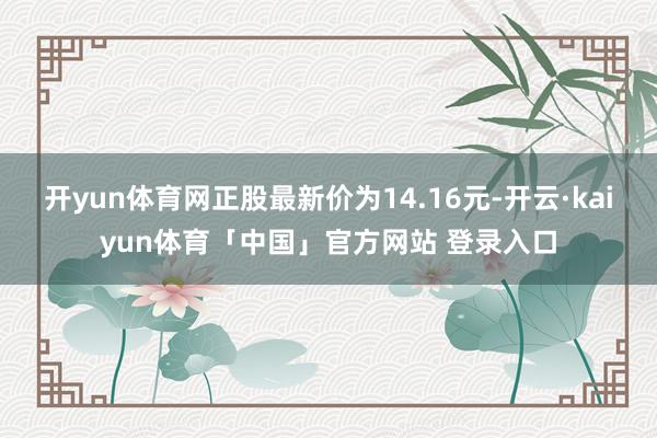 开yun体育网正股最新价为14.16元-开云·kaiyun体育「中国」官方网站 登录入口