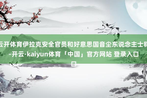 云开体育伊拉克安全官员和好意思国音尘东说念主士称-开云·kaiyun体育「中国」官方网站 登录入口