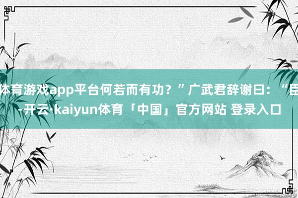 体育游戏app平台何若而有功？”广武君辞谢曰：“臣-开云·kaiyun体育「中国」官方网站 登录入口